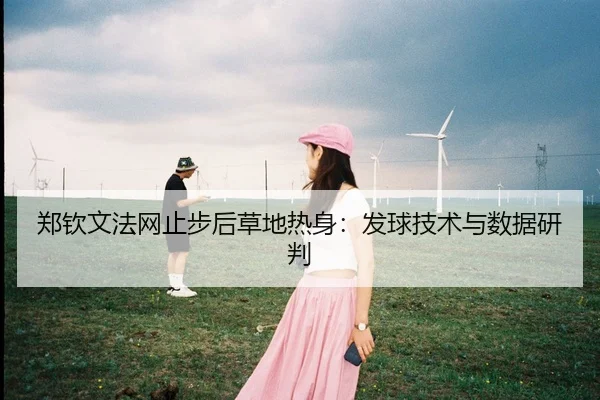 郑钦文法网止步后草地热身：发球技术与数据研判