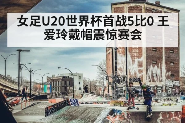 女足U20世界杯首战5比0 王爱玲戴帽震惊赛会